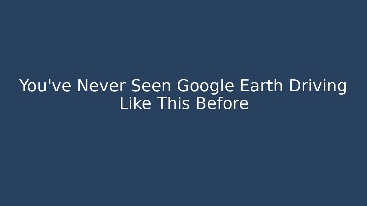 You’ve Never Seen Google Earth Driving Like This Before