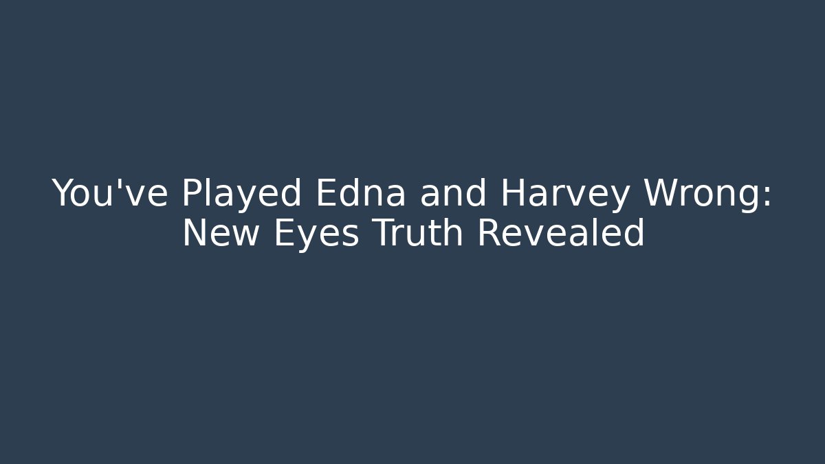 You’ve Played Edna and Harvey Wrong: New Eyes Truth Revealed