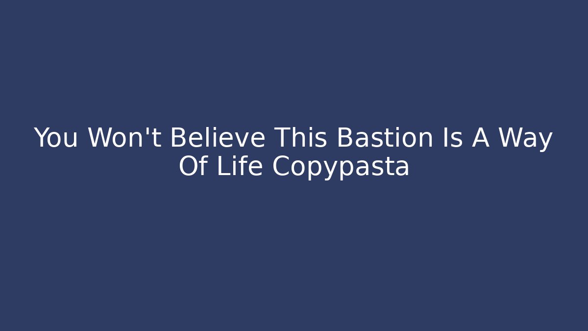 You Won’t Believe This Bastion Is A Way Of Life Copypasta