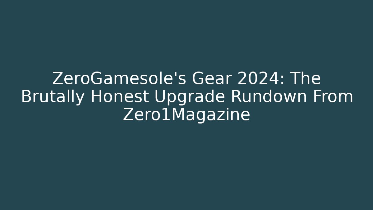 ZeroGamesole's Gear 2024: The Brutally Honest Upgrade Rundown From Zero1Magazine