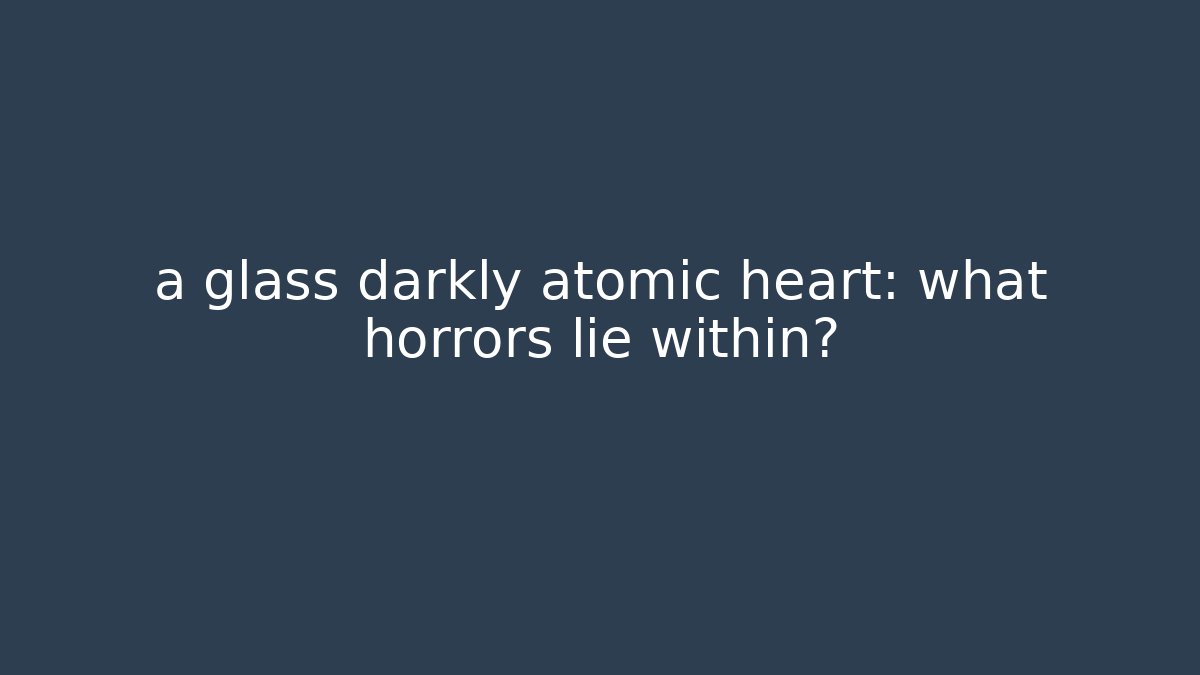 a glass darkly atomic heart: what horrors lie within?