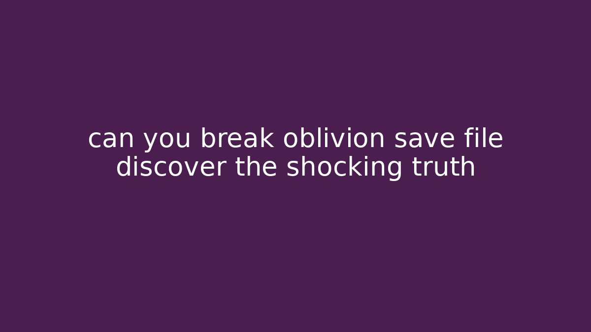 can you break oblivion save file discover the shocking truth