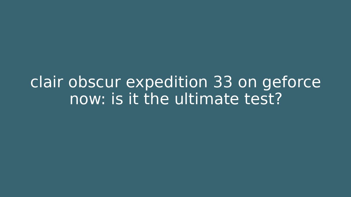 clair obscur expedition 33 on geforce now: is it the ultimate test?
