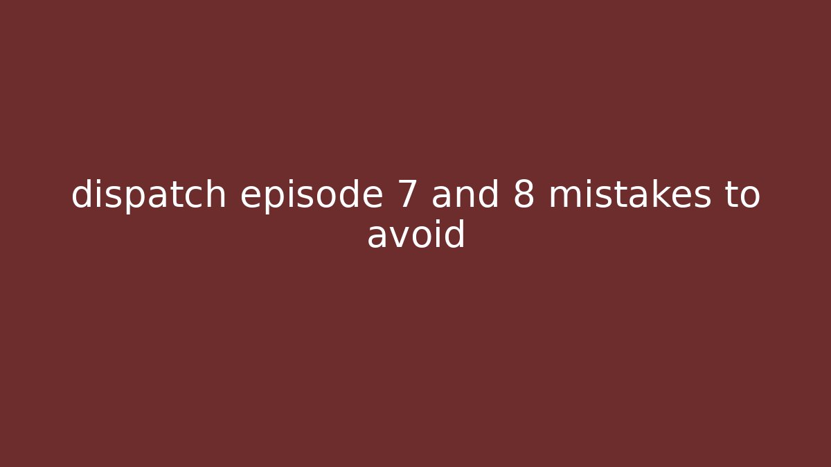 dispatch episode 7 and 8 mistakes to avoid