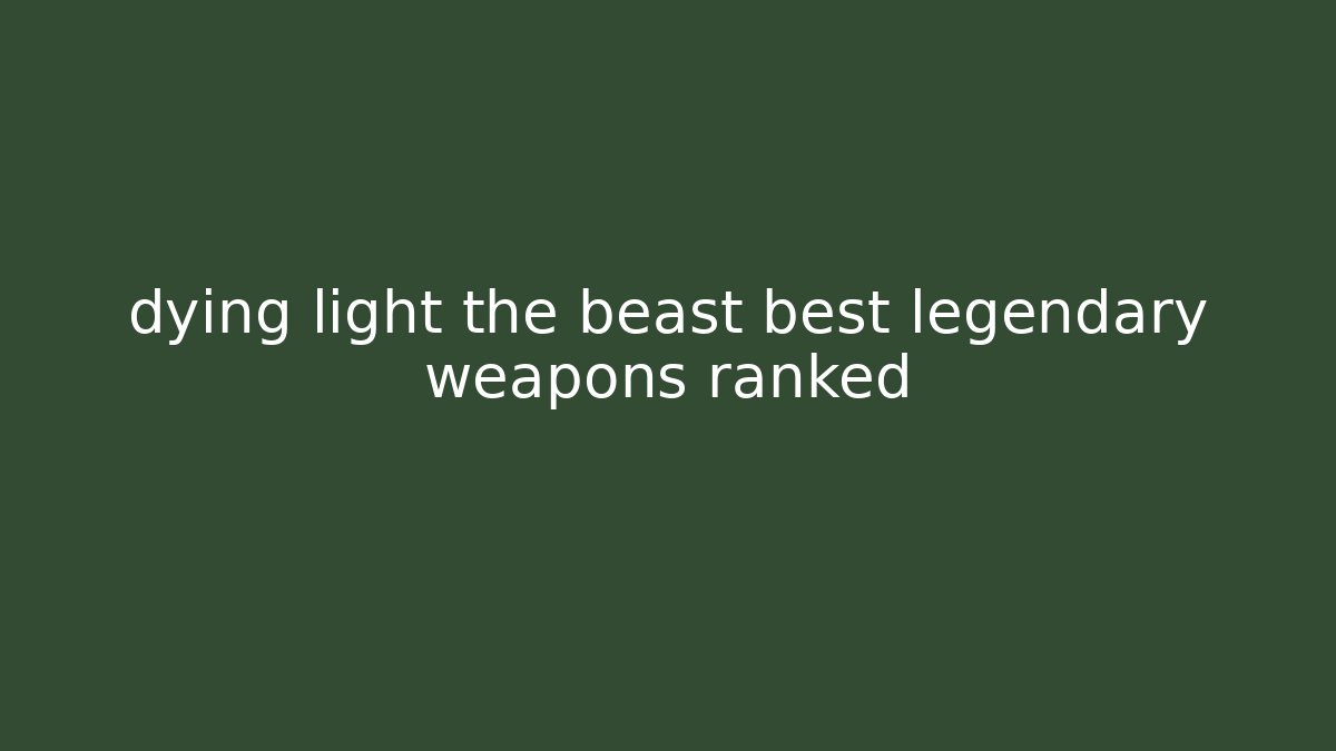 dying light the beast best legendary weapons ranked