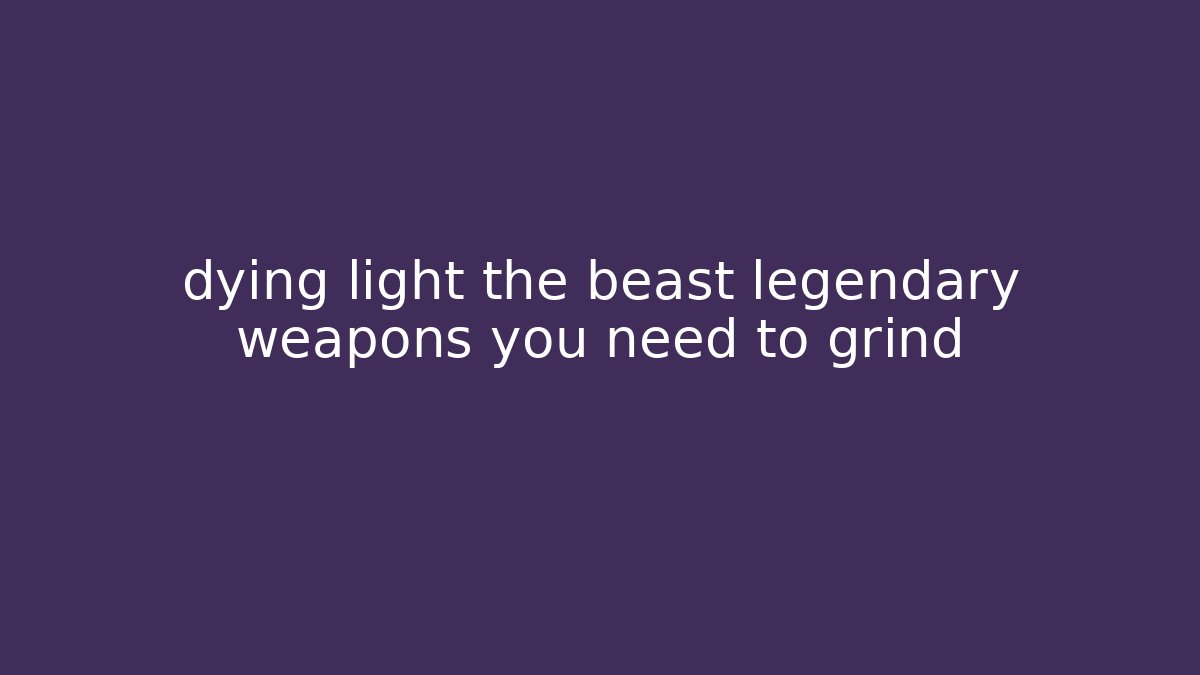 dying light the beast legendary weapons you need to grind