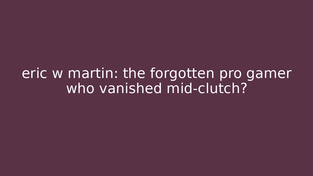 eric w martin: the forgotten pro gamer who vanished mid-clutch?