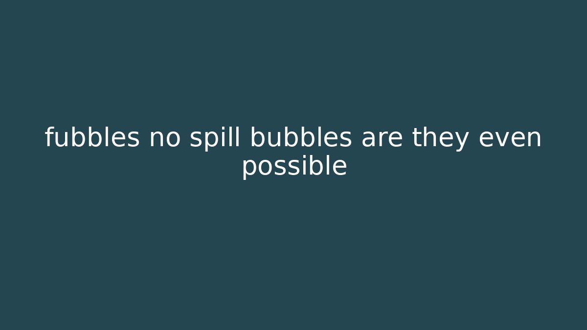 fubbles no spill bubbles are they even possible