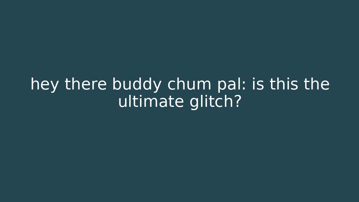 hey there buddy chum pal: is this the ultimate glitch?