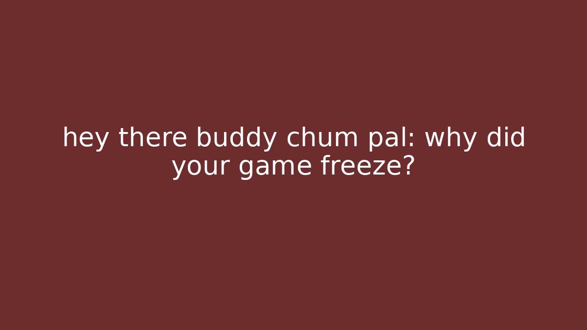 hey there buddy chum pal: why did your game freeze?