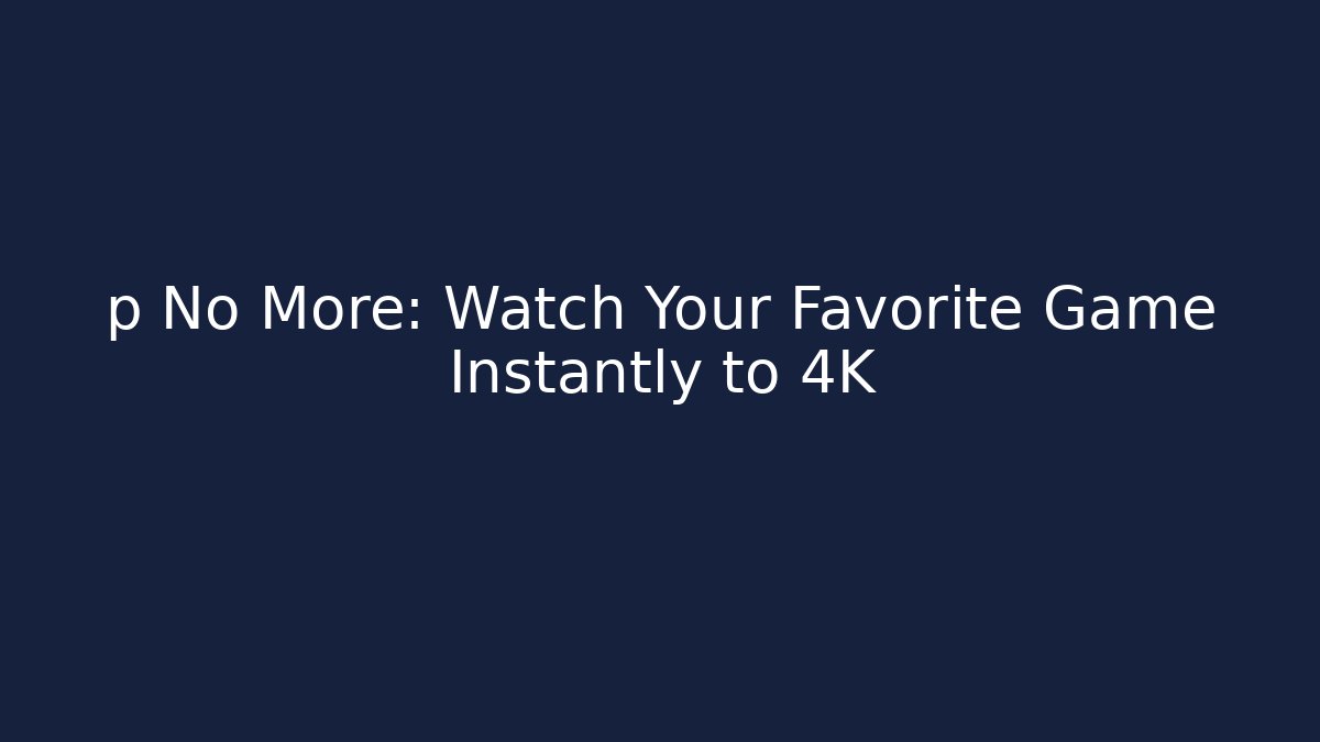 p No More: Watch Your Favorite Game Instantly to 4K