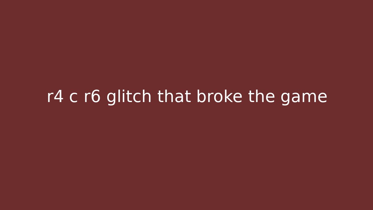 r4 c r6 glitch that broke the game