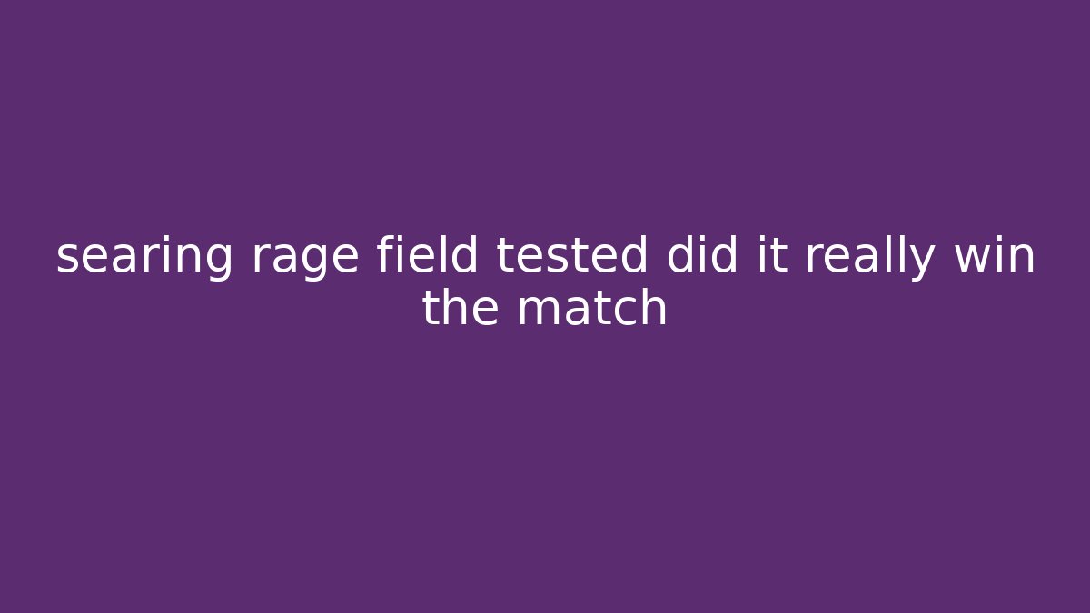 searing rage field tested did it really win the match