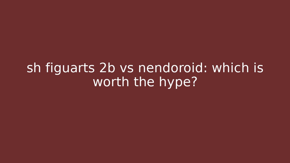 sh figuarts 2b vs nendoroid: which is worth the hype?