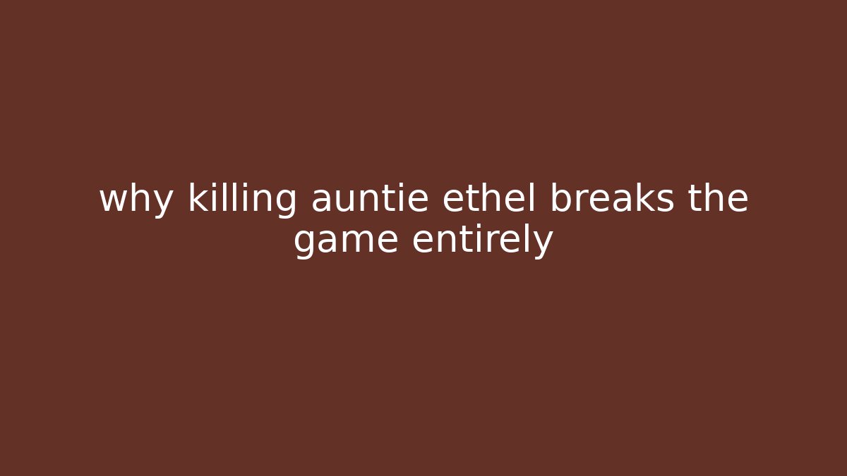 why killing auntie ethel breaks the game entirely